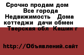 Срочно продам дом  - Все города Недвижимость » Дома, коттеджи, дачи обмен   . Тверская обл.,Кашин г.